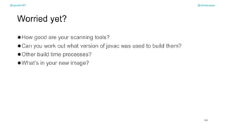 @spoole167
Worried yet?
●How good are your scanning tools?
●Can you work out what version of javac was used to build them?
●Other build time processes?
●What’s in your new image?
44
@spoole167 @olimpiupop
 