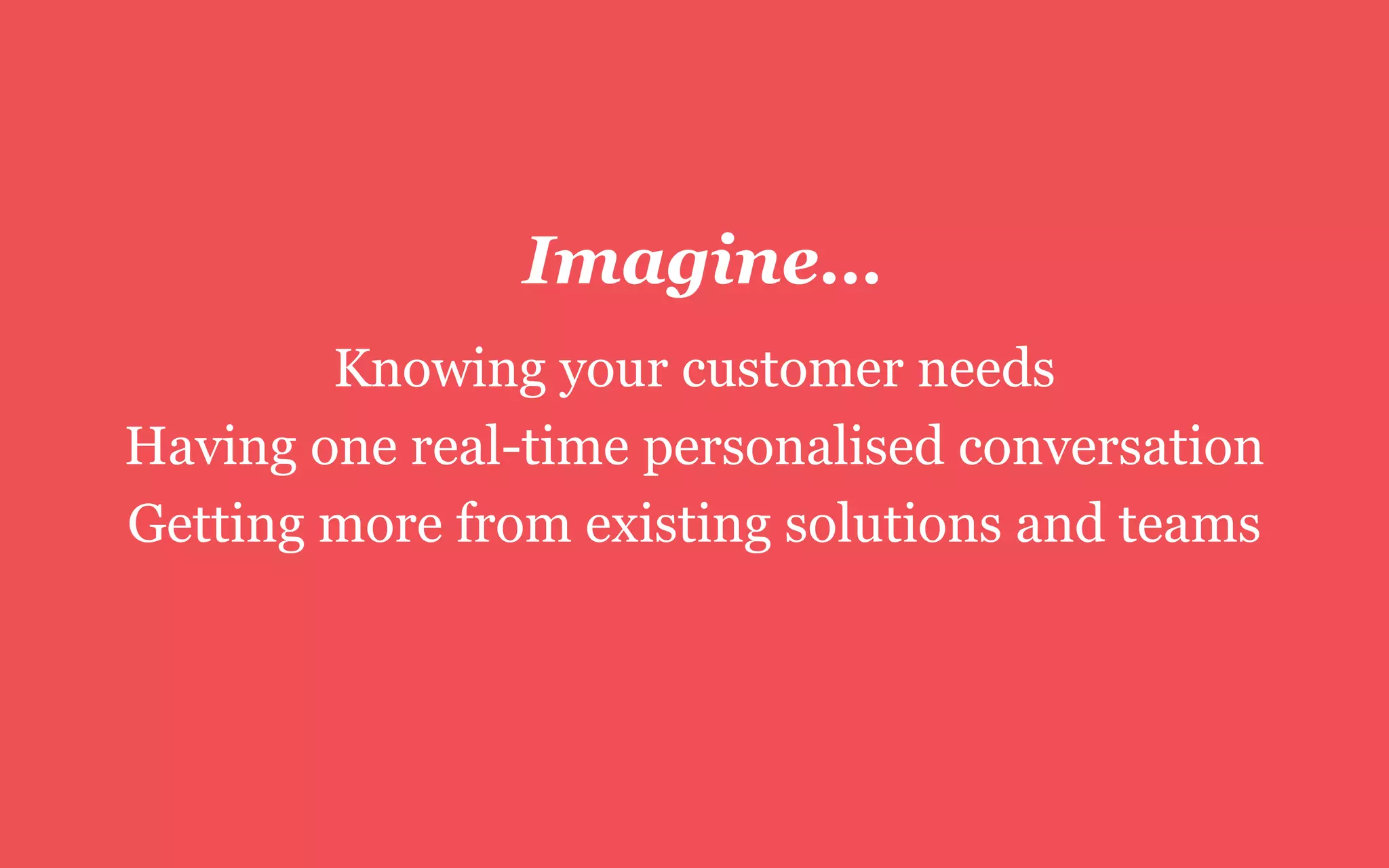 Imagine…
Knowing your customer needs
Having one real-time personalised conversation
Getting more from existing solutions and teams
 