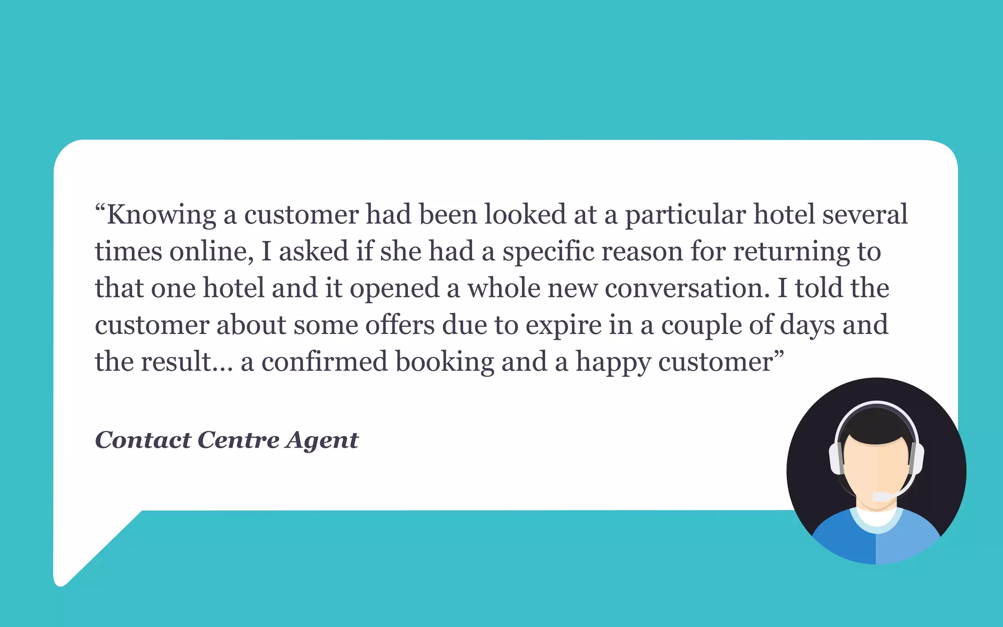 “Knowing a customer had been looked at a particular hotel several
times online, I asked if she had a specific reason for returning to
that one hotel and it opened a whole new conversation. I told the
customer about some offers due to expire in a couple of days and
the result… a confirmed booking and a happy customer”
Contact Centre Agent
 