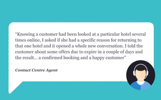 “Knowing a customer had been looked at a particular hotel several
times online, I asked if she had a specific reason for returning to
that one hotel and it opened a whole new conversation. I told the
customer about some offers due to expire in a couple of days and
the result… a confirmed booking and a happy customer”
Contact Centre Agent
 