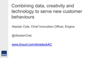 Combining data, creativity and
technology to serve new customer
behaviours
Alastair Cole, Chief Innovation Officer, Engine
@AlastairCole
www.tinyurl.com/dmadeckAC
 