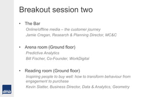 Breakout session two
• The Bar
Online/offline media – the customer journey
Jamie Cregan, Research & Planning Director, MC&C
• Arena room (Ground floor)
Predictive Analytics
Bill Fischer, Co-Founder, WorkDigital
• Reading room (Ground floor)
Inspiring people to buy well: how to transform behaviour from
engagement to purchase
Kevin Slatter, Business Director, Data & Analytics, Geometry
 