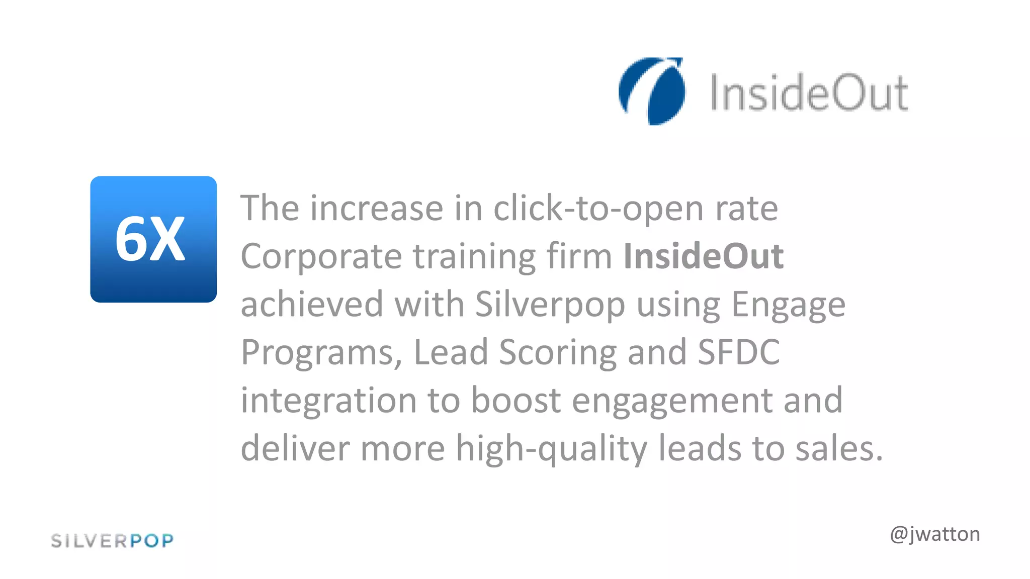 @jwatton
The increase in click-to-open rate
Corporate training firm InsideOut
achieved with Silverpop using Engage
Programs, Lead Scoring and SFDC
integration to boost engagement and
deliver more high-quality leads to sales.
6X
 