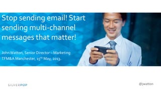 @jwatton
Stop sending email! Start
sending multi-channel
messages that matter!
JohnWatton, Senior Director – Marketing
TFM&A Manchester, 15th May, 2013.
 