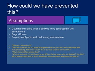 How could we have prevented
this?
Assumptions
• Governance stating what is allowed to be done/used in this
environment
• Bugs - Known
• Properly configured well performing infrastructure
•
•
•
•

“What am I allowed to do”
“We have to present this to Change Management now. Oh, you don't feel comfortable with
manually copying .dll files to 9 servers due to our load balanced environment?”
“Why is this workflow sooooo slow?”
“ What do you mean I'm not allowed to use SPD on the test server, why is it disabled? You didn't
tell us how we could build it. SPD is disabled for security reasons, why would you need it? “

 