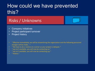 How could we have prevented
this?
Risks / Unknowns
• Company initiatives
• Project participant turnover
• Project history
•
•
•
•
•

“ Effective immediately, we will be streamlining the organization and the following personnel
changes will be made... “
“ We have to do a restore on a server so your project is delayed. “
“ yyy isn't available, you will now be contacting zzz “
“ xxx isn't available, you will now be contacting yyy “
“ History “

 