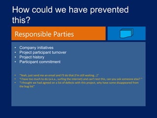 How could we have prevented
this?
Responsible Parties
•
•
•
•

Company initiatives
Project participant turnover
Project history
Participant commitment

•
•
•

“Yeah, just send me an email and I'll do that (I'm still waiting...)“
“I have too much to do (a.k.a., surfing the internet) and can't test this, can you ask someone else? “
“I thought we had agreed on a list of defects with this project, why have some disappeared from
the bug list“

 