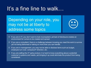 It‟s a fine line to walk…
Depending on your role, you
may not be at liberty to
address some topics



 If you are in IT, you don‟t want to look incompetent, yet lack of disclosure creates an
environment for rumors to be created and spread.
 If you are a consultant, there is a challenge between knowing you need the work to survive
yet not being dishonest or taking on more than you can handle.
 If you are in management, you may not be able to disclose items such as budget,
employee turn over, company/IT direction, etc.
 If you are selling the 3rd party product, it is hard to know everything about a potential
customer‟s systems and needs, yet bringing it up could eliminate the product from being
considered.

 