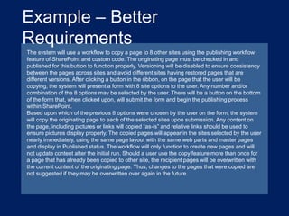 Example – Better
Requirements
The system will use a workflow to copy a page to 8 other sites using the publishing workflow
feature of SharePoint and custom code. The originating page must be checked in and
published for this button to function properly. Versioning will be disabled to ensure consistency
between the pages across sites and avoid different sites having restored pages that are
different versions. After clicking a button in the ribbon, on the page that the user will be
copying, the system will present a form with 8 site options to the user. Any number and/or
combination of the 8 options may be selected by the user. There will be a button on the bottom
of the form that, when clicked upon, will submit the form and begin the publishing process
within SharePoint.
Based upon which of the previous 8 options were chosen by the user on the form, the system
will copy the originating page to each of the selected sites upon submission. Any content on
the page, including pictures or links will copied “as-is” and relative links should be used to
ensure pictures display properly. The copied pages will appear in the sites selected by the user
nearly immediately, using the same page layout with the same web parts and master pages
and display in Published status. The workflow will only function to create new pages and will
not update content after the initial run. Should a user use the copy feature more than once for
a page that has already been copied to other site, the recipient pages will be overwritten with
the current content of the originating page. Thus, changes to the pages that were copied are
not suggested if they may be overwritten over again in the future.

 