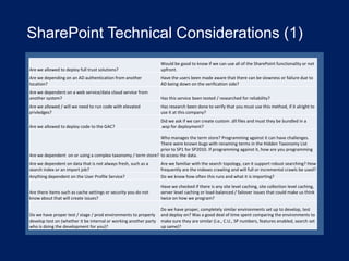 SharePoint Technical Considerations (1)
Are we allowed to deploy full trust solutions?

Would be good to know if we can use all of the SharePoint functionality or not
upfront.

Are we depending on an AD authentication from another
location?

Have the users been made aware that there can be slowness or failure due to
AD being down on the verification side?

Are we dependent on a web service/data cloud service from
another system?

Has this service been tested / researched for reliability?

Are we allowed / will we need to run code with elevated
privledges?

Has research been done to verify that you must use this method, if it alright to
use it at this company?

Are we allowed to deploy code to the GAC?

Did we ask if we can create custom .dll files and must they be bundled in a
.wsp for deployment?

Who manages the term store? Programming against it can have challenges.
There were known bugs with renaming terms in the Hidden Taxonomy List
prior to SP1 for SP2010. If programming against it, how are you programming
Are we dependent on or using a complex taxonomy / term store? to access the data.
Are we dependent on data that is not always fresh, such as a
search index or an import job?
Anything dependent on the User Profile Service?

Are we familiar with the search topology, can it support robust searching? How
frequently are the indexes crawling and will full or incremental crawls be used?
Do we know how often this runs and what it is importing?

Are there items such as cache settings or security you do not
know about that will create issues?

Have we checked if there is any site level caching, site collection level caching,
server level caching or load-balanced / failover issues that could make us think
twice on how we program?

Do we have proper test / stage / prod environments to properly
develop test on (whether it be internal or working another party
who is doing the development for you)?

Do we have proper, completely similar environments set up to develop, test
and deploy on? Was a good deal of time spent comparing the environments to
make sure they are similar (i.e., C.U., SP numbers, features enabled, search set
up same)?

 
