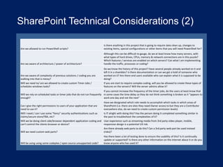 SharePoint Technical Considerations (2)
Are we allowed to run PowerShell scripts?

Is there anything in this project that is going to require data clean up, changes to
existing items, special configurations or other items that you will need PowerShell for?

Are we aware of architecture / power of architecture?

Although this can be difficult to gauge, do we at least know how many servers, with
what types of hard drives, CPUs, memory & network connections are in this puzzle?
Which features / services are enabled on which servers? Can what I am implementing
handle the traffic, processes or coding?

Are we aware of complexity of previous solutions / coding you are
walking into that is messy?

Do we know the history of this project? Have several people already worked on it and
left it in a shambles? Is there documentation or can we get a hold of someone who
worked on it? Are there end users available who can explain what it is supposed to be
doing?

Will we need to/ are we allowed to create custom Timer Jobs /
schedules windows tasks?

If you are start to require complex coding, will you be allowed to create these types of
features on the servers? Will the server admins allow it?

If you cannot increase the frequency of the timer jobs, do the users at least know that
Will we rely on scheduled tasks or timer jobs that do not run frequently in some cases the time delay so they do not think something is broken as it "appears to
enough?
work one day and not the next"
Can I give the right permissions to users of your application that are
need to use it?

Have we designated which role needs to accomplish which tasks in which areas of
SharePoint (i.e. there are sites they need Owner access to but they are a Contributor
everywhere else, do we need to create custom permission levels)

Will I need / can I use some "fancy" security authentications such as
claims/secure store/FBA, etc?

Is IT alright with doing this? Has the person doing it completed something similar in
the past to troubleshoot the complexities of it?

Will we be doing client side/browser dependent application coding and User experience such as streaming media from 3rd party video player, mobile,
can't control the clients browser or device?
responsive design is a potential UX risk.
Will we need custom web parts?

Are there already web parts to do this? Can a 3rd party web part be used instead
(risks)?

Will be using using some codeplex / open source unsupported code?

Has there been a lot of testing done to ensure the usability of this? Is it continually
update or supported? Is there any other information on the internet about it or do you
know anyone who has used it?

 