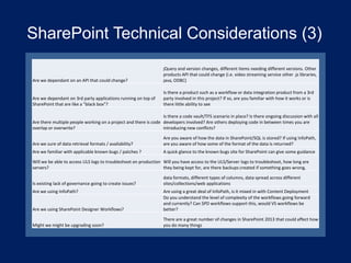 SharePoint Technical Considerations (3)
Are we dependant on an API that could change?

jQuery and version changes, different items needing different versions. Other
products API that could change (i.e. video streaming service other .js libraries,
java, ODBC)

Are we dependant on 3rd party applications running on top of
SharePoint that are like a "black box"?

Is there a product such as a workflow or data integration product from a 3rd
party involved in this project? If so, are you familiar with how it works or is
there little ability to see

Is there a code vault/TFS scenario in place? Is there ongoing discussion with all
Are there multiple people working on a project and there is code developers involved? Are others deploying code in between times you are
overlap or overwrite?
introducing new conflicts?
Are we sure of data retrieval formats / availability?

Are you aware of how the data in SharePoint/SQL is stored? If using InfoPath,
are you aware of how some of the format of the data is returned?

Are we familiar with applicable known bugs / patches ?

A quick glance to the known bugs site for SharePoint can give some guidance

Will we be able to access ULS logs to troubleshoot on production Will you have access to the ULS/Server logs to troubleshoot, how long are
servers?
they being kept for, are there backups created if something goes wrong,
Is existing lack of governance going to create issues?
Are we using InfoPath?

data formats, different types of columns, data spread across different
sites/collections/web applications

Are we using SharePoint Designer Workflows?

Are using a great deal of InfoPath, is it mixed in with Content Deployment
Do you understand the level of complexity of the workflows going forward
and currently? Can SPD workflows support this, would VS workflows be
better?

Might we might be upgrading soon?

There are a great number of changes in SharePoint 2013 that could affect how
you do many things

 