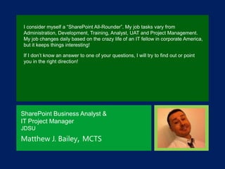 I consider myself a “SharePoint All-Rounder”. My job tasks vary from
Administration, Development, Training, Analyst, UAT and Project Management.
My job changes daily based on the crazy life of an IT fellow in corporate America,
but it keeps things interesting!

If I don‟t know an answer to one of your questions, I will try to find out or point
you in the right direction!

SharePoint Business Analyst &
IT Project Manager
JDSU

Matthew J. Bailey, MCTS

 