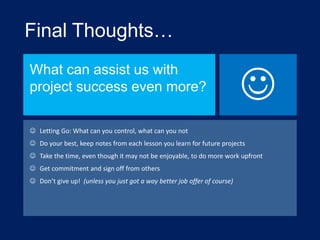 Final Thoughts…
What can assist us with
project success even more?



 Letting Go: What can you control, what can you not
 Do your best, keep notes from each lesson you learn for future projects
 Take the time, even though it may not be enjoyable, to do more work upfront
 Get commitment and sign off from others
 Don’t give up! (unless you just got a way better job offer of course)

 