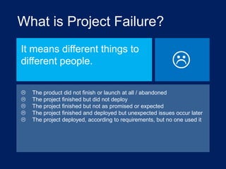 What is Project Failure?
It means different things to
different people.








The product did not finish or launch at all / abandoned
The project finished but did not deploy
The project finished but not as promised or expected
The project finished and deployed but unexpected issues occur later
The project deployed, according to requirements, but no one used it

 