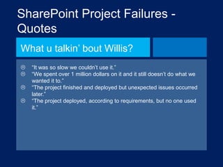 SharePoint Project Failures Quotes
What u talkin‟ bout Willis?





“It was so slow we couldn‟t use it.”
“We spent over 1 million dollars on it and it still doesn‟t do what we
wanted it to.”
“The project finished and deployed but unexpected issues occurred
later.”
“The project deployed, according to requirements, but no one used
it.”

 