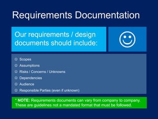 Requirements Documentation
Our requirements / design
documents should include:



 Scopes
 Assumptions

 Risks / Concerns / Unknowns
 Dependencies
 Audience
 Responsible Parties (even if unknown)

* NOTE: Requirements documents can vary from company to company.
These are guidelines not a mandated format that must be followed.

 