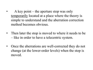 •

A key point – the aperture stop was only
temporarily located at a place where the theory is
simple to understand and the aberration correction
method becomes obvious.

• Then later the stop is moved to where it needs to be
– like in order to have a telecentric system.
• Once the aberrations are well-corrected they do not
change (at the lower-order levels) when the stop is
moved.

 