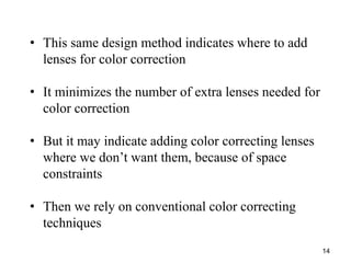 • This same design method indicates where to add
lenses for color correction

• It minimizes the number of extra lenses needed for
color correction
• But it may indicate adding color correcting lenses
where we don’t want them, because of space
constraints

• Then we rely on conventional color correcting
techniques
14

 