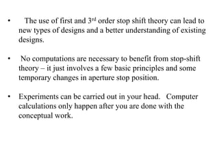 •

The use of first and 3rd order stop shift theory can lead to
new types of designs and a better understanding of existing
designs.

•

No computations are necessary to benefit from stop-shift
theory – it just involves a few basic principles and some
temporary changes in aperture stop position.

•

Experiments can be carried out in your head. Computer
calculations only happen after you are done with the
conceptual work.

 