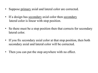 • Suppose primary axial and lateral color are corrected.
• If a design has secondary axial color then secondary
lateral color is linear with stop position.
• So there must be a stop position then that corrects for secondary
lateral color.

• If you fix secondary axial color at that stop position, then both
secondary axial and lateral color will be corrected.
• Then you can put the stop anywhere with no effect.

 