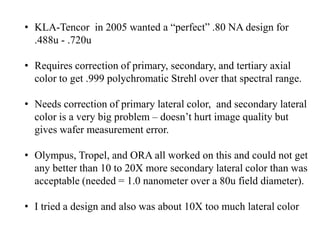 • KLA-Tencor in 2005 wanted a “perfect” .80 NA design for
.488u - .720u
• Requires correction of primary, secondary, and tertiary axial
color to get .999 polychromatic Strehl over that spectral range.
• Needs correction of primary lateral color, and secondary lateral
color is a very big problem – doesn’t hurt image quality but
gives wafer measurement error.
• Olympus, Tropel, and ORA all worked on this and could not get
any better than 10 to 20X more secondary lateral color than was
acceptable (needed = 1.0 nanometer over a 80u field diameter).
• I tried a design and also was about 10X too much lateral color

 