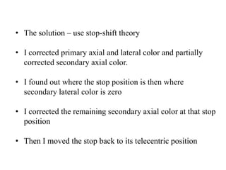 • The solution – use stop-shift theory
• I corrected primary axial and lateral color and partially
corrected secondary axial color.
• I found out where the stop position is then where
secondary lateral color is zero
• I corrected the remaining secondary axial color at that stop
position
• Then I moved the stop back to its telecentric position

 
