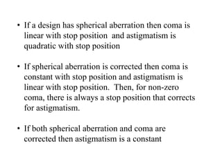 • If a design has spherical aberration then coma is
linear with stop position and astigmatism is
quadratic with stop position
• If spherical aberration is corrected then coma is
constant with stop position and astigmatism is
linear with stop position. Then, for non-zero
coma, there is always a stop position that corrects
for astigmatism.
• If both spherical aberration and coma are
corrected then astigmatism is a constant

 