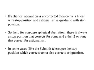 • If spherical aberration is uncorrected then coma is linear
with stop position and astigmatism is quadratic with stop
position.
• So then, for non-zero spherical aberration, there is always
a stop position that corrects for coma and either 2 or none
that correct for astigmatism.
• In some cases (like the Schmidt telescope) the stop
position which corrects coma also corrects astigmatism.

 