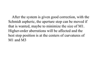 After the system is given good correction, with the
Schmidt aspheric, the aperture stop can be moved if
that is wanted, maybe to minimize the size of M1.
Higher-order aberrations will be affected and the
best stop position is at the centers of curvatures of
M1 and M3

 