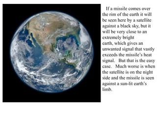 If a missile comes over
the rim of the earth it will
be seen here by a satellite
against a black sky, but it
will be very close to an
extremely bright
earth, which gives an
unwanted signal that vastly
exceeds the missile’s heat
signal. But that is the easy
case. Much worse is when
the satellite is on the night
side and the missile is seen
against a sun-lit earth’s
limb.

 