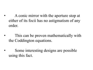•

A conic mirror with the aperture stop at
either of its focii has no astigmatism of any
order.

•

This can be proven mathematically with
the Coddington equations.

•

Some interesting designs are possible
using this fact.

 