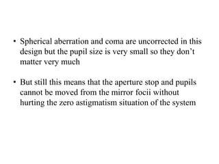 • Spherical aberration and coma are uncorrected in this
design but the pupil size is very small so they don’t
matter very much
• But still this means that the aperture stop and pupils
cannot be moved from the mirror focii without
hurting the zero astigmatism situation of the system

 
