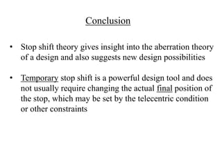 Conclusion
• Stop shift theory gives insight into the aberration theory
of a design and also suggests new design possibilities
• Temporary stop shift is a powerful design tool and does
not usually require changing the actual final position of
the stop, which may be set by the telecentric condition
or other constraints

 