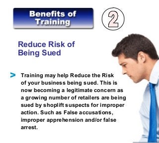 Reduce Risk of
Being Sued
Training may help Reduce the Risk
of your business being sued. This is
now becoming a legitimate concern as
a growing number of retailers are being
sued by shoplift suspects for improper
action. Such as False accusations,
improper apprehension and/or false
arrest.
V
 