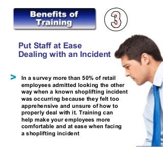 Put Staff at Ease
Dealing with an Incident
In a survey more than 50% of retail
employees admitted looking the other
way when a known shoplifting incident
was occurring because they felt too
apprehensive and unsure of how to
properly deal with it. Training can
help make your employees more
comfortable and at ease when facing
a shoplifting incident
V
 