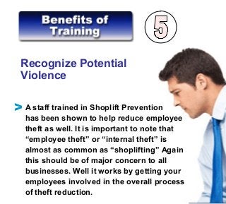 Recognize Potential
Violence
A staff trained in Shoplift Prevention
has been shown to help reduce employee
theft as well. It is important to note that
“employee theft” or “internal theft” is
almost as common as “shoplifting” Again
this should be of major concern to all
businesses. Well it works by getting your
employees involved in the overall process
of theft reduction.
V
 