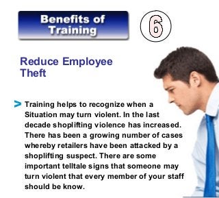 Reduce Employee
Theft
Training helps to recognize when a
Situation may turn violent. In the last
decade shoplifting violence has increased.
There has been a growing number of cases
whereby retailers have been attacked by a
shoplifting suspect. There are some
important telltale signs that someone may
turn violent that every member of your staff
should be know.
V
 