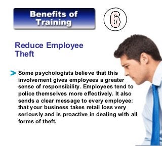 Reduce Employee
Theft
Some psychologists believe that this
involvement gives employees a greater
sense of responsibility. Employees tend to
police themselves more effectively. It also
sends a clear message to every employee:
that your business takes retail loss very
seriously and is proactive in dealing with all
forms of theft.
V
 