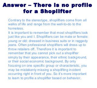 Answer – There is no profile
for a Shoplifter
Contrary to the stereotype, shoplifters come from all
walks of life and range from the well-to-do to the
homeless.
It is important to remember that most shoplifters look
just like you and I. Shoplifters can be male or female:
young or old: dressed in business suits or in raggedy
jeans. Often professional shoplifters will dress up to
throw retailers off. Therefore it is important to
remember that you cannot pick out a shoplifter
simply by their appearance, their ethnic background,
or their social economic background. By only
focusing on one specific group or characteristic, you
may be mistakenly missing a shoplifting incident
occurring right in front of you. So it’s more important
to learn to profile a shoplifter based on behavior.
 