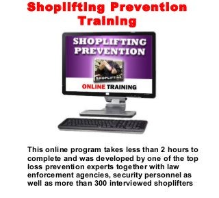 This online program takes less than 2 hours to
complete and was developed by one of the top
loss prevention experts together with law
enforcement agencies, security personnel as
well as more than 300 interviewed shoplifters
Shoplifting Prevention
Training
 