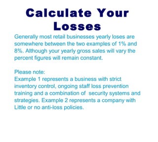 Most non professional shoplifters
do not plan to steal in advance
Did you know?
The tax bases is reduced and jobs
are lost as a result of shoplifting
A typical retail business will suffer
losses of between 1% - 8% of total
gross annual sales to retail shrinkage
VVV
 