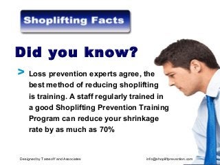 Loss prevention experts agree, the
best method of reducing shoplifting
is training. A staff regularly trained in
a good Shoplifting Prevention Training
Program can reduce your shrinkage
rate by as much as 70%
Did you know?
V
Designed by Tarasoff and Associates info@shopliftprevention.com
 
