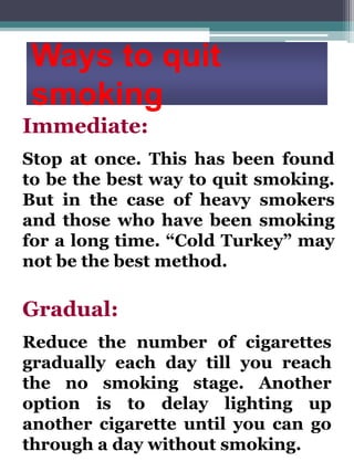Ways to quit
smoking
Immediate:
Stop at once. This has been found
to be the best way to quit smoking.
But in the case of heavy smokers
and those who have been smoking
for a long time. “Cold Turkey” may
not be the best method.

Gradual:
Reduce the number of cigarettes
gradually each day till you reach
the no smoking stage. Another
option is to delay lighting up
another cigarette until you can go
through a day without smoking.

 