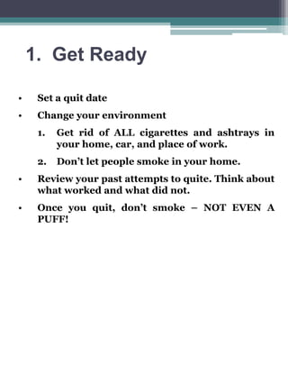 1. Get Ready
•

Set a quit date

•

Change your environment
1.

Get rid of ALL cigarettes and ashtrays in
your home, car, and place of work.

2.

Don’t let people smoke in your home.

•

Review your past attempts to quite. Think about
what worked and what did not.

•

Once you quit, don’t smoke – NOT EVEN A
PUFF!

 