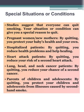 Special Situations or Conditions
• Studies suggest that everyone can quit
smoking. Your situation or condition can
give you a special reason to quit.
• Pregnant women/new mothers: By quitting,
you protect your baby’s health and your own.
• Hospitalized patients: By quitting, you
reduce health problems and help healing.
• Heart attack patients: By quitting, you
reduce your risk of a second heart attack.
• Lung, head, and neck cancer patients: By
quitting, you reduce your chance of a second
cancer.
• Parents of children and adolescents: By
quitting, you protect your children and
adolescents from illnesses caused by secondhand smoke.

 
