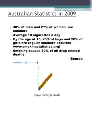 Australian Statistics in 2009
• 30% of men and 27% of women are
smokers
• Average 18 cigarettes a day
• By the age of 15, 25% of boys and 28% of
girls are regular smokers (source:
www.smokingstatistics.org)
• Smoking causes 80% of all drug related
deaths
(Source:
www.cyh.com)

(image: courtesy of clipart)

 