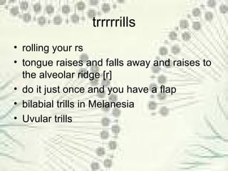 trrrrrills rolling your rs  tongue raises and falls away and raises to the alveolar ridge [r] do it just once and you have a flap bilabial trills in Melanesia Uvular trills 