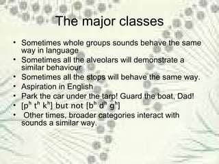 The major classes Sometimes whole groups sounds behave the same way in language Sometimes all the alveolars will demonstrate a similar behaviour Sometimes all the stops will behave the same way. Aspiration in English Park the car under the tarp! Guard the boat, Dad! [ p ʰ  t ʰ  k ʰ] but not [bʰ dʰ gʰ] Other times, broader categories interact with sounds a similar way. 