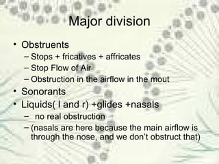 Major division Obstruents Stops + fricatives + affricates Stop Flow of Air Obstruction in the airflow in the mout Sonorants Liquids( l and r) +glides +nasals no real obstruction (nasals are here because the main airflow is through the nose, and we don’t obstruct that) 